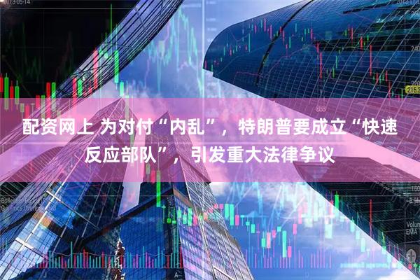 配资网上 为对付“内乱”，特朗普要成立“快速反应部队”，引发重大法律争议