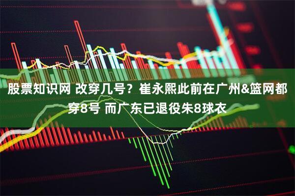 股票知识网 改穿几号？崔永熙此前在广州&篮网都穿8号 而广东已退役朱8球衣
