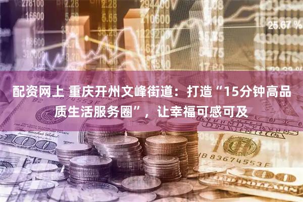 配资网上 重庆开州文峰街道：打造“15分钟高品质生活服务圈”，让幸福可感可及