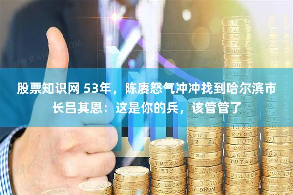 股票知识网 53年，陈赓怒气冲冲找到哈尔滨市长吕其恩：这是你的兵，该管管了