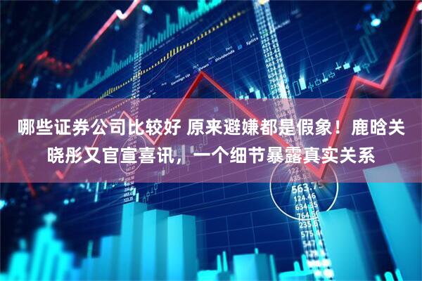 哪些证券公司比较好 原来避嫌都是假象！鹿晗关晓彤又官宣喜讯，一个细节暴露真实关系