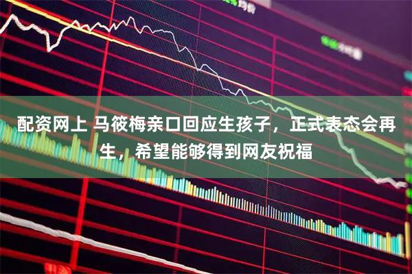 配资网上 马筱梅亲口回应生孩子，正式表态会再生，希望能够得到网友祝福