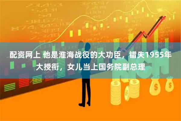 配资网上 他是淮海战役的大功臣，错失1955年大授衔，女儿当上国务院副总理