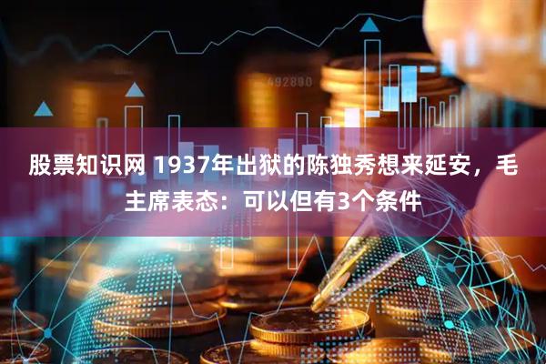 股票知识网 1937年出狱的陈独秀想来延安，毛主席表态：可以但有3个条件