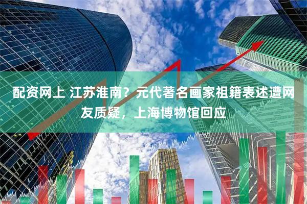 配资网上 江苏淮南？元代著名画家祖籍表述遭网友质疑，上海博物馆回应