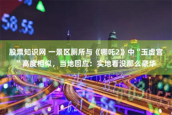 股票知识网 一景区厕所与《哪吒2》中“玉虚宫”高度相似，当地回应：实地看没那么豪华
