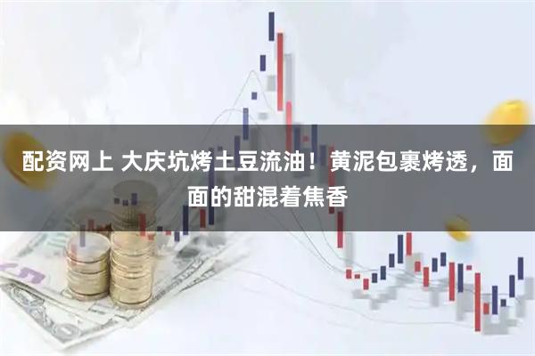 配资网上 大庆坑烤土豆流油！黄泥包裹烤透，面面的甜混着焦香