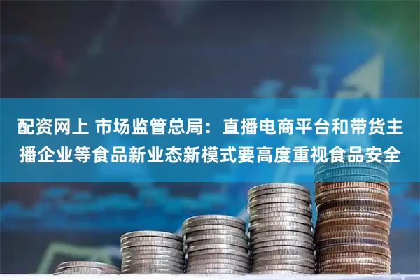 配资网上 市场监管总局：直播电商平台和带货主播企业等食品新业态新模式要高度重视食品安全