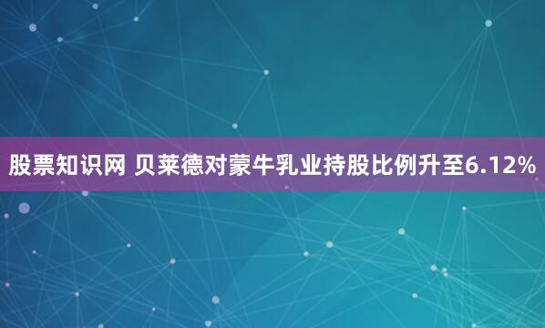 股票知识网 贝莱德对蒙牛乳业持股比例升至6.12%