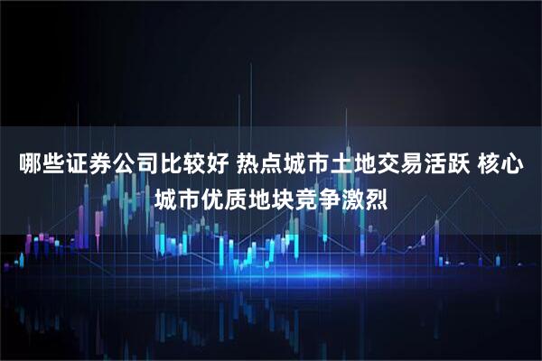 哪些证券公司比较好 热点城市土地交易活跃 核心城市优质地块竞争激烈