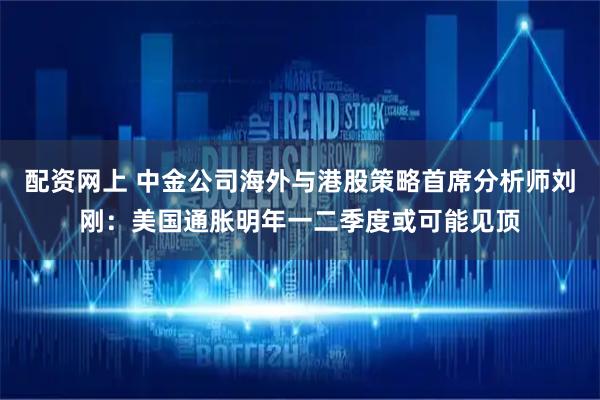 配资网上 中金公司海外与港股策略首席分析师刘刚：美国通胀明年一二季度或可能见顶