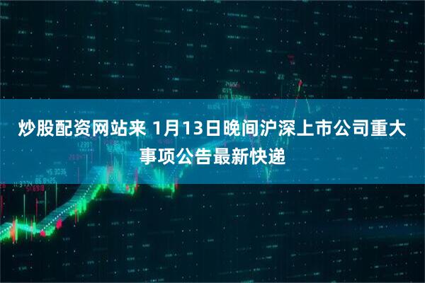 炒股配资网站来 1月13日晚间沪深上市公司重大事项公告最新快递