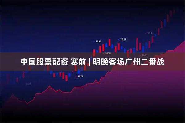 中国股票配资 赛前 | 明晚客场广州二番战