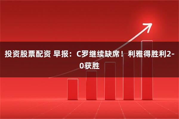 投资股票配资 早报：C罗继续缺席！利雅得胜利2-0获胜