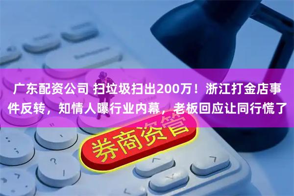 广东配资公司 扫垃圾扫出200万！浙江打金店事件反转，知情人曝行业内幕，老板回应让同行慌了