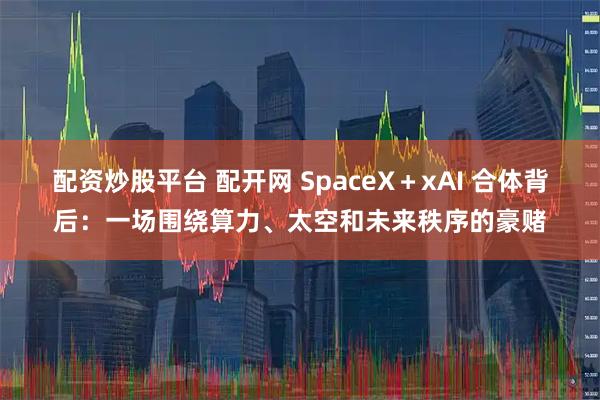 配资炒股平台 配开网 SpaceX＋xAI 合体背后：一场围绕算力、太空和未来秩序的豪赌