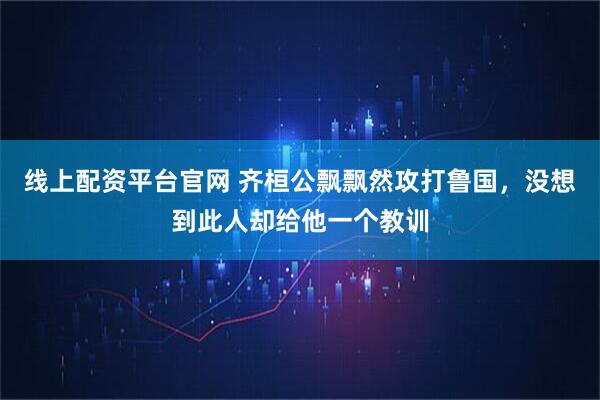 线上配资平台官网 齐桓公飘飘然攻打鲁国，没想到此人却给他一个教训