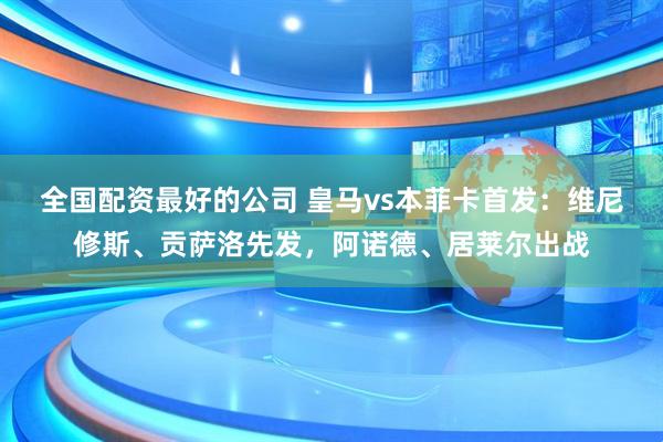 全国配资最好的公司 皇马vs本菲卡首发：维尼修斯、贡萨洛先发，阿诺德、居莱尔出战