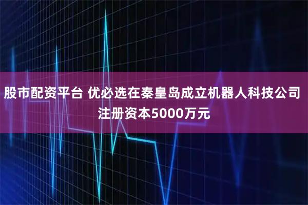 股市配资平台 优必选在秦皇岛成立机器人科技公司 注册资本5000万元