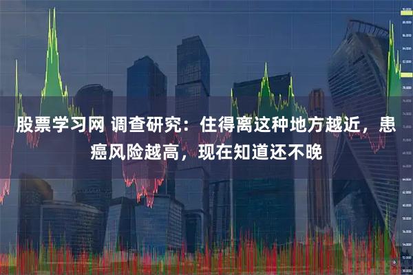 股票学习网 调查研究:住得离这种地方越近,患癌风险越高,现在知道还不晚