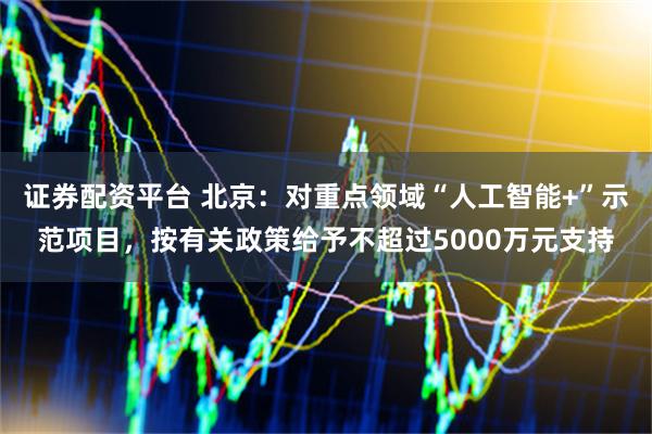 证券配资平台 北京：对重点领域“人工智能+”示范项目，按有关政策给予不超过5000万元支持