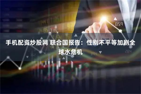 手机配资炒股网 联合国报告：性别不平等加剧全球水危机