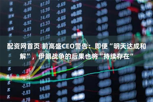 配资网首页 前高盛CEO警告:即便“明天达成和解”,伊朗战争的后果也将“持续存在”
