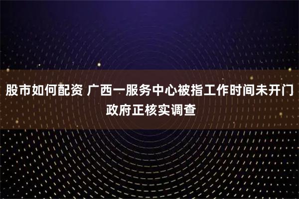 股市如何配资 广西一服务中心被指工作时间未开门 政府正核实调查