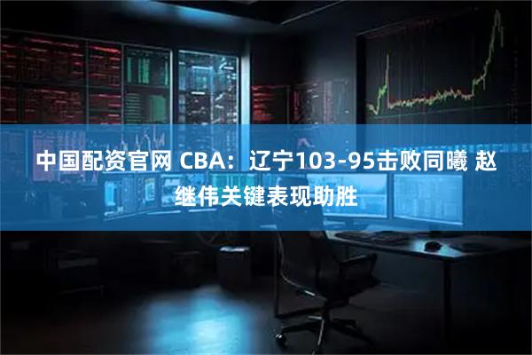 中国配资官网 CBA：辽宁103-95击败同曦 赵继伟关键表现助胜