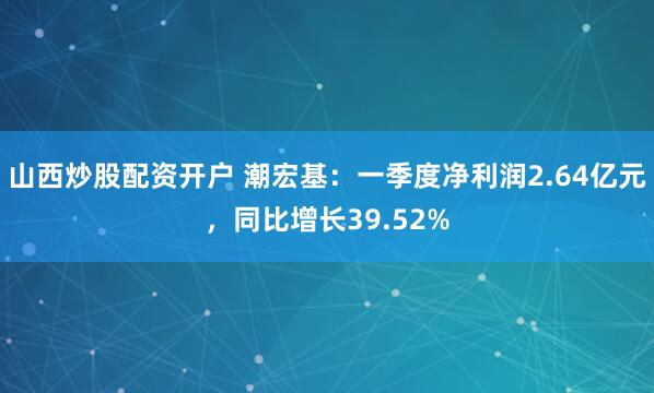 山西炒股配资开户 潮宏基：一季度净利润2.64亿元，同比增长39.52%