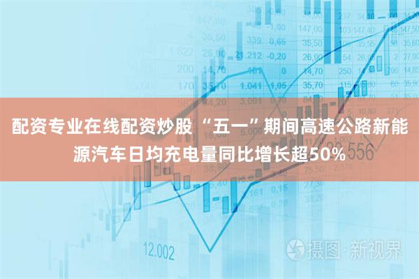 配资专业在线配资炒股 “五一”期间高速公路新能源汽车日均充电量同比增长超50%