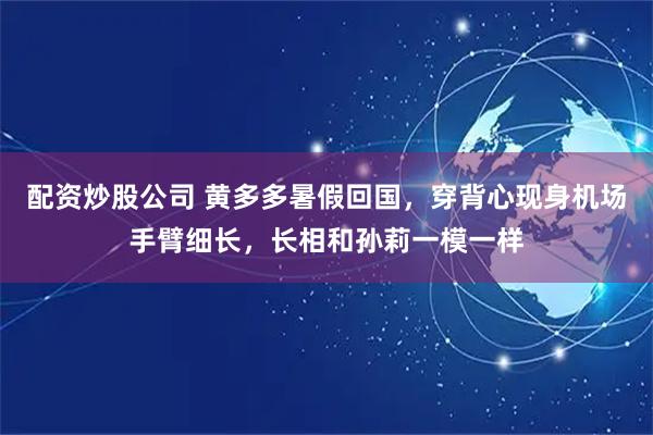 配资炒股公司 黄多多暑假回国，穿背心现身机场手臂细长，长相和孙莉一模一样