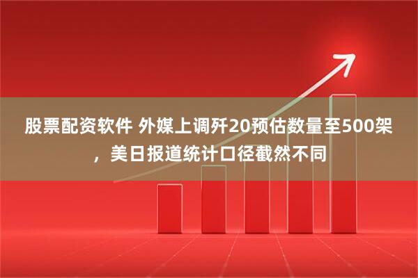 股票配资软件 外媒上调歼20预估数量至500架，美日报道统计口径截然不同