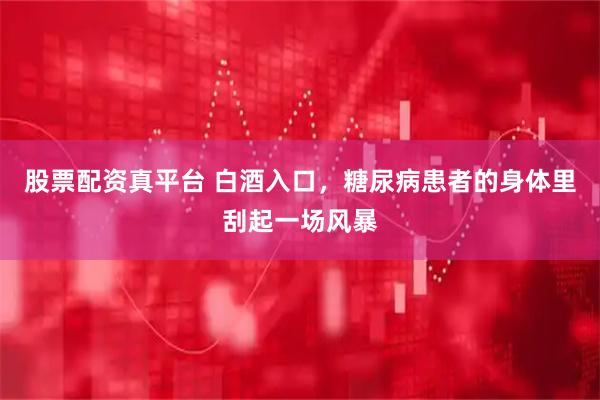 股票配资真平台 白酒入口，糖尿病患者的身体里刮起一场风暴