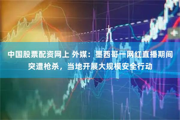 中国股票配资网上 外媒：墨西哥一网红直播期间突遭枪杀，当地开展大规模安全行动
