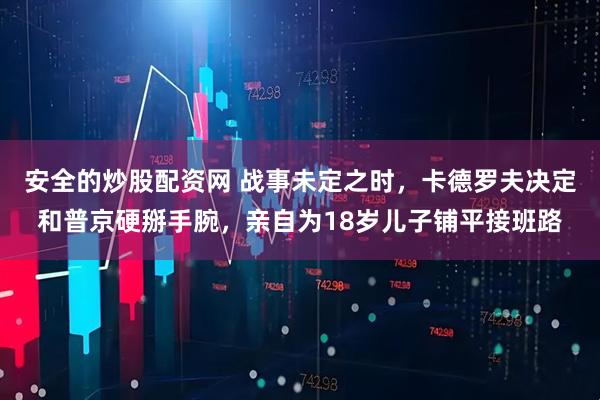 安全的炒股配资网 战事未定之时,卡德罗夫决定和普京硬掰手腕,亲自为18岁儿子铺平接班路