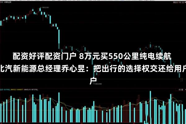 配资好评配资门户 8万元买550公里纯电续航 北汽新能源总经理乔心昱：把出行的选择权交还给用户