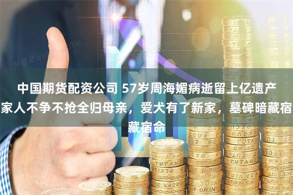 中国期货配资公司 57岁周海媚病逝留上亿遗产，家人不争不抢全归母亲，爱犬有了新家，墓碑暗藏宿命