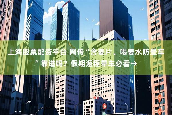 上海股票配资平台 网传“含姜片、喝姜水防晕车”靠谱吗？假期返程晕车必看→