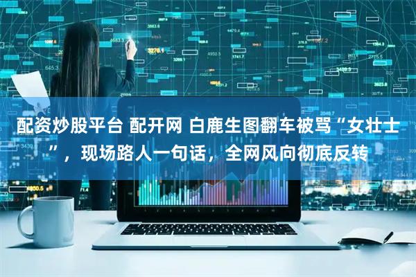 配资炒股平台 配开网 白鹿生图翻车被骂“女壮士”，现场路人一句话，全网风向彻底反转
